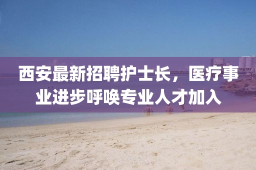 西安最新招聘護(hù)士長(zhǎng)，醫(yī)療事業(yè)進(jìn)步呼喚專(zhuān)業(yè)人才加入