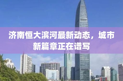 濟(jì)南恒大濱河最新動(dòng)態(tài)，城市新篇章正在譜寫