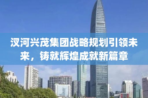 汊河興茂集團(tuán)戰(zhàn)略規(guī)劃引領(lǐng)未來(lái)，鑄就輝煌成就新篇章