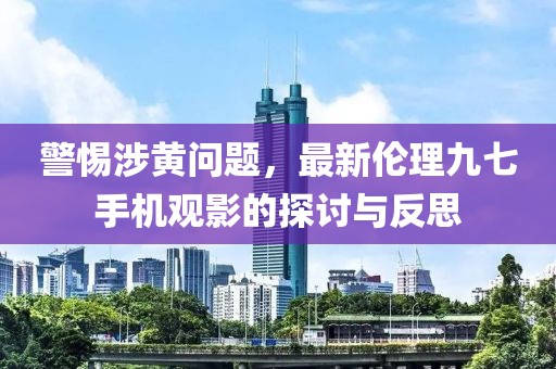 警惕涉黃問題，最新倫理九七手機(jī)觀影的探討與反思
