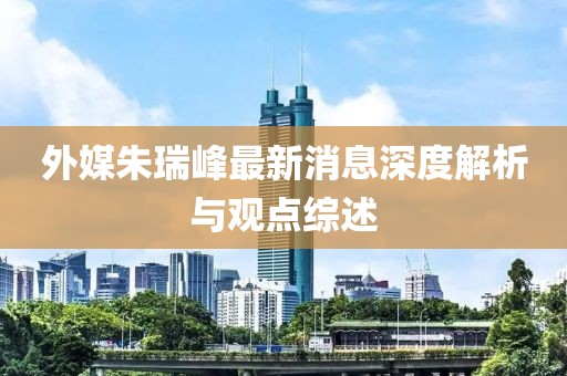 外媒朱瑞峰最新消息深度解析與觀點(diǎn)綜述