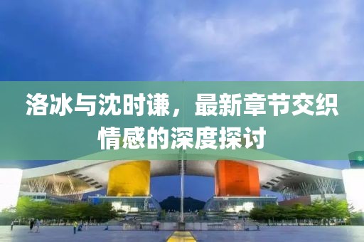 洛冰與沈時(shí)謙，最新章節(jié)交織情感的深度探討
