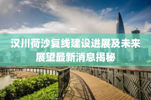 漢川荷沙復(fù)線建設(shè)進(jìn)展及未來展望最新消息揭秘