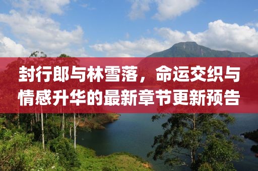 封行郎與林雪落，命運(yùn)交織與情感升華的最新章節(jié)更新預(yù)告