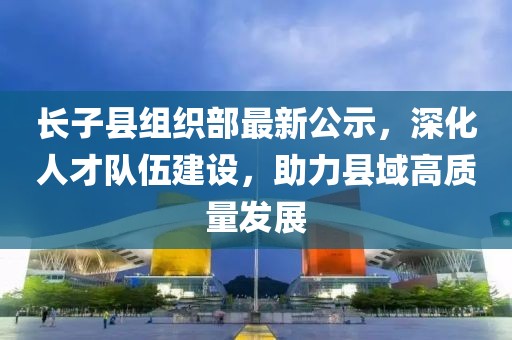 長子縣組織部最新公示，深化人才隊伍建設，助力縣域高質量發(fā)展
