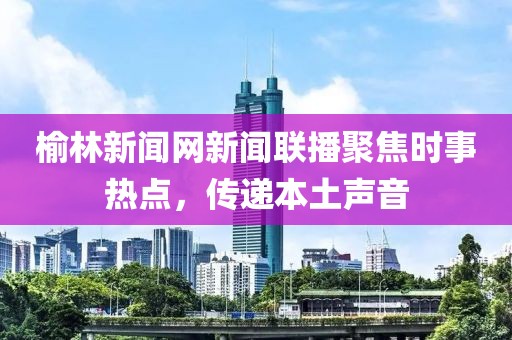 榆林新聞網(wǎng)新聞聯(lián)播聚焦時(shí)事熱點(diǎn)，傳遞本土聲音