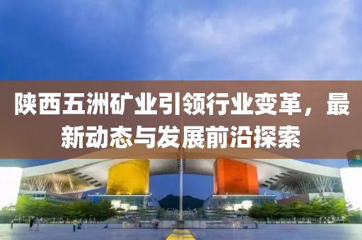 陜西五洲礦業(yè)引領行業(yè)變革，最新動態(tài)與發(fā)展前沿探索