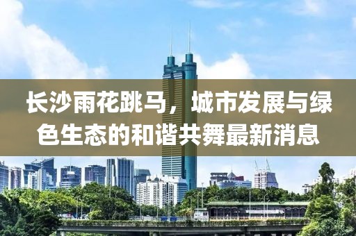 長(zhǎng)沙雨花跳馬，城市發(fā)展與綠色生態(tài)的和諧共舞最新消息