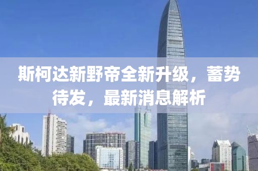 斯柯達(dá)新野帝全新升級(jí)，蓄勢(shì)待發(fā)，最新消息解析
