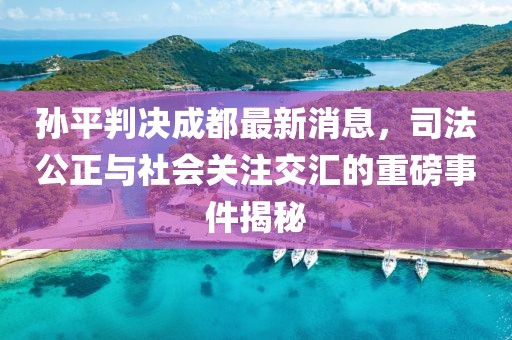 孫平判決成都最新消息，司法公正與社會關(guān)注交匯的重磅事件揭秘