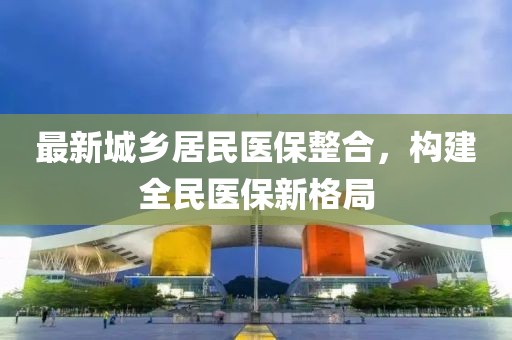 最新城鄉(xiāng)居民醫(yī)保整合，構(gòu)建全民醫(yī)保新格局