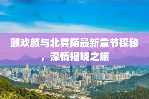 顧歡顏與北冥陌最新章節(jié)探秘，深情揭曉之旅