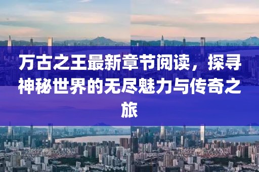 萬(wàn)古之王最新章節(jié)閱讀，探尋神秘世界的無(wú)盡魅力與傳奇之旅