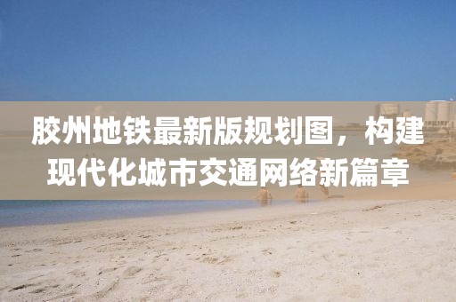 膠州地鐵最新版規(guī)劃圖，構(gòu)建現(xiàn)代化城市交通網(wǎng)絡(luò)新篇章