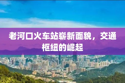 老河口火車站嶄新面貌，交通樞紐的崛起