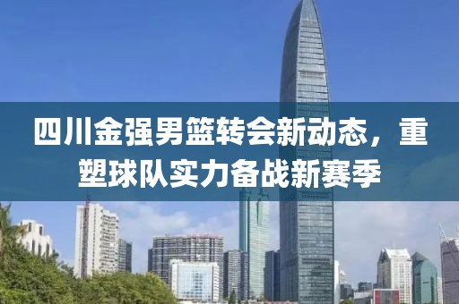 四川金強男籃轉(zhuǎn)會新動態(tài)，重塑球隊實力備戰(zhàn)新賽季