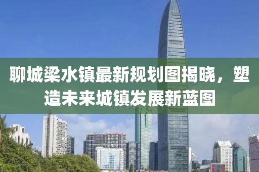 聊城梁水鎮(zhèn)最新規(guī)劃圖揭曉，塑造未來城鎮(zhèn)發(fā)展新藍(lán)圖