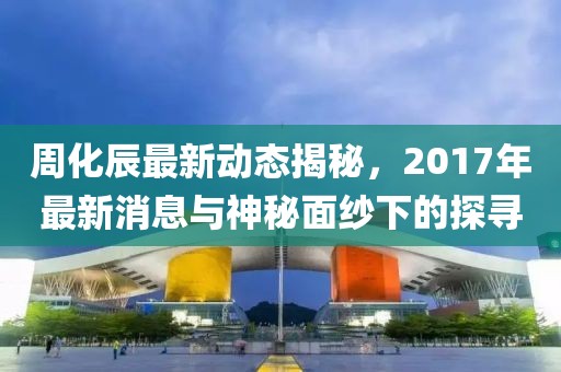周化辰最新動態(tài)揭秘，2017年最新消息與神秘面紗下的探尋