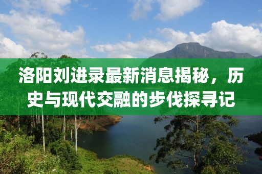 洛陽劉進錄最新消息揭秘，歷史與現(xiàn)代交融的步伐探尋記