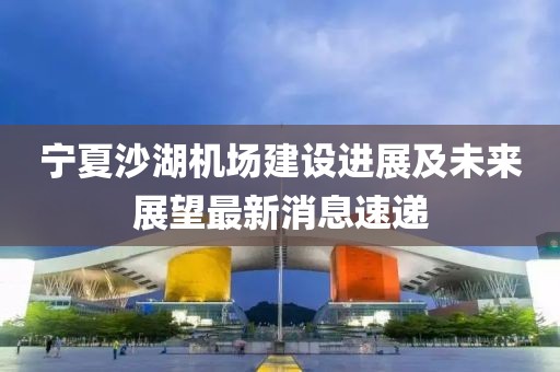 寧夏沙湖機(jī)場(chǎng)建設(shè)進(jìn)展及未來(lái)展望最新消息速遞