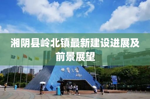 湘陰縣嶺北鎮(zhèn)最新建設(shè)進(jìn)展及前景展望